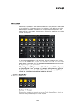 Page 523523
Voltage
Introduction
Voltage est un synthétiseur doté de deux oscillateurs et d'un générateur de bruit. S'il 
est particulièrement efficace pour les synthés de basse, il peut également produire 
différents types de synthés monophoniques et polyphoniques. L'arpégiateur et le 
séquenceur pas à pas intégrés vous permettent de créer des séquences comme des 
accords décomposés.
En sortie des deux oscillateurs et du générateur de bruit, l'instrument offre un filtre 
passe-bas de 24
 dB. Le...