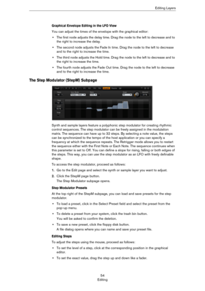 Page 5454
EditingEditing Layers
Graphical Envelope Editing in the LFO View
You can adjust the times of the envelope with the graphical editor:
•The first node adjusts the delay time. Drag the node to the left to decrease and to 
the right to increase the delay.
•The second node adjusts the Fade In time. Drag the node to the left to decrease 
and to the right to increase the time.
•The third node adjusts the Hold time. Drag the node to the left to decrease and to 
the right to increase the time.
•The fourth node...