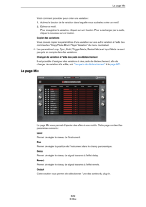 Page 539539
B-BoxLa page Mix
Voici comment procéder pour créer une variation :
1.Activez le bouton de la variation dans laquelle vous souhaitez créer un motif.
2.Éditez ce motif.
Pour enregistrer la variation, cliquez sur son bouton. Pour la recharger par la suite, 
cliquez à nouveau sur ce bouton.
Copier des variations
Vous pouvez copier les paramètres d’une variation sur une autre variation à l’aide des 
commandes “Copy/Paste Drum Player Variation” du menu contextuel.
ÖLes paramètres Loop, Sync, Hold, Trigger...
