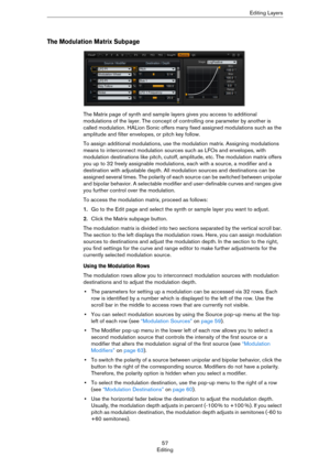Page 5757
EditingEditing Layers
The Modulation Matrix Subpage
The Matrix page of synth and sample layers gives you access to additional 
modulations of the layer. The concept of controlling one parameter by another is 
called modulation. HALion Sonic offers many fixed assigned modulations such as the 
amplitude and filter envelopes, or pitch key follow.
To assign additional modulations, use the modulation matrix. Assigning modulations 
means to interconnect modulation sources such as LFOs and envelopes, with...