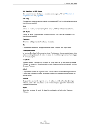 Page 575575
Effets globauxÀ propos des effets
LFO Waveform et LFO Shape
Ces paramètres sont identiques à ceux des sous-pages LFO, voir “Waveform et 
Shape des LFO” à la page 468.
LFO Freq
Ce paramètre vous permet de régler la fréquence du LFO qui module la fréquence de 
l'oscillateur sinusoïdal.
Sync
Activez ce bouton pour pouvoir régler la valeur LFO Freq en fractions de temps.
LFO Depth
Permet de régler l'intensité de la modulation du LFO qui contrôle la fréquence de 
l'oscillateur sinusoïdal....
