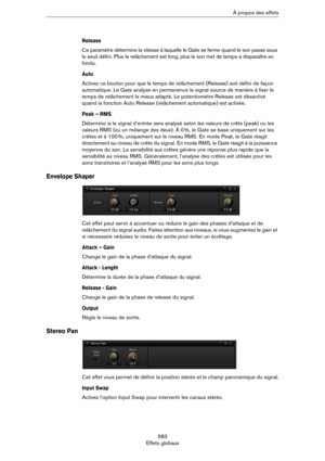 Page 583583
Effets globauxÀ propos des effets
Release
Ce paramètre détermine la vitesse à laquelle le Gate se ferme quand le son passe sous 
le seuil défini. Plus le relâchement est long, plus le son met de temps à disparaître en 
fondu.
Auto 
Activez ce bouton pour que le temps de relâchement (Release) soit défini de façon 
automatique. Le Gate analyse en permanence le signal source de manière à fixer le 
temps de relâchement le mieux adapté. Le potentiomètre Release est désactivé 
quand la fonction Auto...