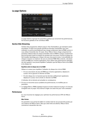 Page 611611
Fonctions et paramètres globauxLa page Options
La page Options
La page Options regroupe les paramètres globaux qui concernent les performances, 
les fonctions globales et les contrôleurs MIDI.
Section Disk Streaming
Certains des programmes utilisent jusqu’à 1 Go d’échantillons, par exemple le piano 
acoustique. Il s’agit d’une grande quantité de données d’échantillon que votre 
ordinateur ne pourra éventuellement pas charger entièrement dans la RAM, surtout si 
vous utilisez l’ensemble des 16 cases....