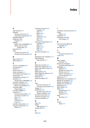 Page 626626
Index
A
Aide-mémoire 619
Amplifier
Couches de boucle 497
Couches de percussions 497
Amplifier (effet) 567
Application hôte
Cubase 418
Attributs
Édition dans la MediaBay 434
Édition pour les multi-
programmes 430
Autonome 420
AUX
Couches de boucle 498
Couches de percussions 498
B
Barre d’outils 610
Boîte About 609
C
CC121 compatibilité 625
Chargement 431
Chorus 571
Clavier virtuel 592
Code d’activation 417
Commandes de transport 619
Compressor 579
Configuration minimale 417
Contenus 424
Filtrage dans...