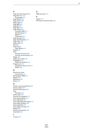 Page 627627
IndexP
P
Pads de déclenchement 601
Page Edit 438, 442
Sous-pages 442
Page Effects 555
Page Inserts 508
Page Load 431
Page MIDI 552
Page Mix 553
Page Multi 436
Page Options 611
Contrôleur MIDI 615
Disk Streaming 611
Global 612
Performance 611
Page Program 439
Page Step Modulator 471
Page Voice 443
Pages LFO 467
Pan 583
Performance
Page Options 611
Phaser 573
Pitch
Couches de boucle 496
Couches de percussions 496
Plages 440
Plages de couches 440
Préréglages 423
Édition des attributs 434
Programmes 422...