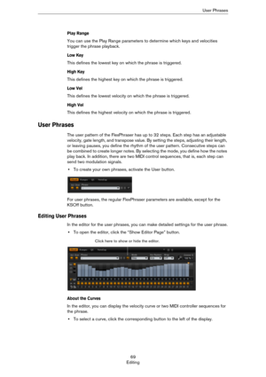 Page 6969
EditingUser Phrases
Play Range
You can use the Play Range parameters to determine which keys and velocities 
trigger the phrase playback.
Low Key
This defines the lowest key on which the phrase is triggered.
High Key
This defines the highest key on which the phrase is triggered.
Low Vel
This defines the lowest velocity on which the phrase is triggered. 
High Vel
This defines the highest velocity on which the phrase is triggered.
User Phrases
The user pattern of the FlexPhraser has up to 32 steps. Each...