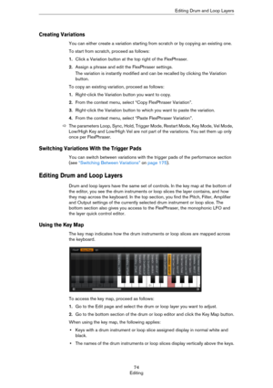 Page 7474
EditingEditing Drum and Loop Layers
Creating Variations
You can either create a variation starting from scratch or by copying an existing one.
To start from scratch, proceed as follows:
1.Click a Variation button at the top right of the FlexPhraser.
2.Assign a phrase and edit the FlexPhraser settings.
The variation is instantly modified and can be recalled by clicking the Variation 
button.
To copy an existing variation, proceed as follows:
1.Right-click the Variation button you want to copy.
2.From...