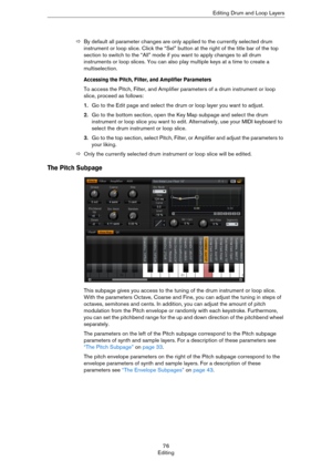 Page 7676
EditingEditing Drum and Loop Layers
ÖBy default all parameter changes are only applied to the currently selected drum 
instrument or loop slice. Click the “Sel” button at the right of the title bar of the top 
section to switch to the “All” mode if you want to apply changes to all drum 
instruments or loop slices. You can also play multiple keys at a time to create a 
multiselection.
Accessing the Pitch, Filter, and Amplifier Parameters
To access the Pitch, Filter, and Amplifier parameters of a drum...