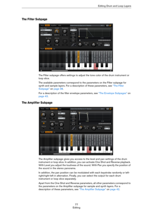 Page 7777
EditingEditing Drum and Loop Layers
The Filter Subpage
The Filter subpage offers settings to adjust the tone color of the drum instrument or 
loop slice.
The available parameters correspond to the parameters on the Filter subpage for 
synth and sample layers. For a description of these parameters, see 
“The Filter 
Subpage” on page 38.
For a description of the filter envelope parameters, see “The Envelope Subpages” on 
page 43.
The Amplifier Subpage
The Amplifier subpage gives you access to the level...