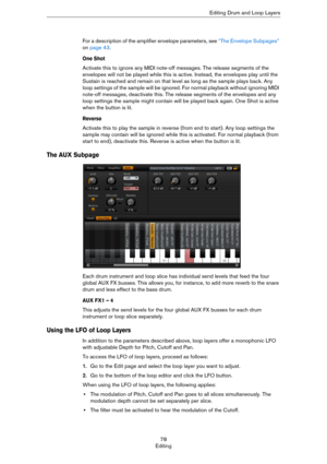 Page 7878
EditingEditing Drum and Loop Layers
For a description of the amplifier envelope parameters, see “The Envelope Subpages” 
on page 43.
One Shot
Activate this to ignore any MIDI note-off messages. The release segments of the 
envelopes will not be played while this is active. Instead, the envelopes play until the 
Sustain is reached and remain on that level as long as the sample plays back. Any 
loop settings of the sample will be ignored. For normal playback without ignoring MIDI 
note-off messages,...