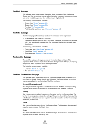 Page 8383
EditingEditing Instrument Layers
The Pitch Subpage
This subpage gives you access to the tuning of the expression. With the Octave, 
Coarse and Fine parameters, you can adjust the tuning in steps of octaves, semitones 
and cents. In addition, you can also set the amount of pitchbend. 
The following parameters are available:
- Octave (see “Octave” on page 33).
- Coarse (see “Coarse” on page 33).
- Fine (see “Fine” on page 33).
- Pitch Bend Up and Down (see “Pitchbend” on page 33).
The Filter Subpage
The...