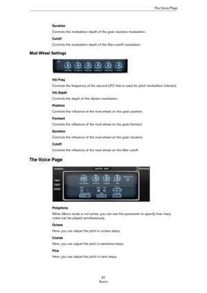 Page 9191
AuronThe Voice Page
Duration
Controls the modulation depth of the grain duration modulation.
Cutoff
Controls the modulation depth of the filter cutoff modulation.
Mod Wheel Settings
Vib Freq
Controls the frequency of the second LFO that is used for pitch modulation (vibrato).
Vib Depth
Controls the depth of the vibrato modulation.
Position
Controls the influence of the mod wheel on the grain position.
Formant
Controls the influence of the mod wheel on the grain formant.
Duration
Controls the influence...