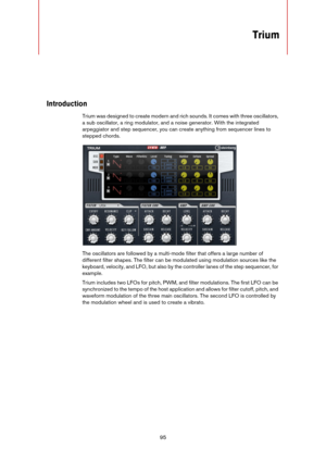 Page 9595
Trium
Introduction
Trium was designed to create modern and rich sounds. It comes with three oscillators, 
a sub oscillator, a ring modulator, and a noise generator. With the integrated 
arpeggiator and step sequencer, you can create anything from sequencer lines to 
stepped chords.
The oscillators are followed by a multi-mode filter that offers a large number of 
different filter shapes. The filter can be modulated using modulation sources like the 
keyboard, velocity, and LFO, but also by the...