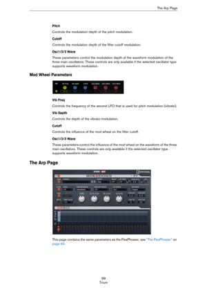 Page 9999
TriumThe Arp Page
Pitch
Controls the modulation depth of the pitch modulation.
Cutoff
Controls the modulation depth of the filter cutoff modulation.
Osc1/2/3 Wave
These parameters control the modulation depth of the waveform modulation of the 
three main oscillators. These controls are only available if the selected oscillator type 
supports waveform modulation.
Mod Wheel Parameters
Vib Freq
Controls the frequency of the second LFO that is used for pitch modulation (vibrato).
Vib Depth
Controls the...