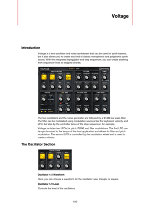 Page 100100
Voltage
Introduction
Voltage is a two-oscillator and noise synthesizer that can be used for synth basses, 
but it also allows you to create any kind of classic monophonic and polyphonic synth 
sound. With the integrated arpeggiator and step sequencer, you can create anything 
from sequencer lines to stepped chords.
The two oscillators and the noise generator are followed by a 24 dB low-pass filter. 
The filter can be modulated using modulation sources like the keyboard, velocity, and 
LFO, but also...