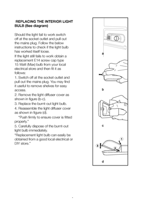 Page 17EN16
 REPLACING THE INTERIOR LIGHT 
BULB (See diagram)
Should the light fail to work switch 
off at the socket outlet and pull out 
the mains plug. Follow the below 
instructions to check if the light bulb 
has worked itself loose.
If the light still fails to work obtain a 
replacement E14 screw cap type 
15 Watt (Max) bulb from your local 
electrical store and then fit it as 
follows:
1. Switch off at the socket outlet and 
pull out the mains plug. You may find 
it useful to remove shelves for easy...
