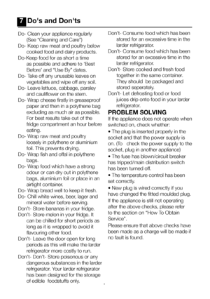 Page 19EN18
7  Do's and Don'ts
Do- Clean your appliance regularly (See “Cleaning and Care”)
Do- Keep raw meat and poultry below  cooked food and dairy products.
Do-Keep food for as short a time  as possible and adhere to ‘Best 
Before’ and “Use By” dates.
Do- Take off any unusable leaves on  vegetables and wipe off any soil.
Do- Leave lettuce, cabbage, parsley  and cauliflower on the stem.
Do- Wrap cheese firstly in greaseproof  paper and then in a polythene bag 
excluding as much air as possible. 
For...