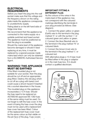 Page 6EN5
ELECTRICAL 
REQUIREMENTS
Before you insert the plug into the wall 
socket make sure that the voltage and 
the frequency shown on the rating 
plate inside the appliance corresponds 
to yourelectricity supply.
Rating label is on the left hand side of 
fridge inner liner.
We recommend that this appliance be 
connected to the mains supply via a
suitable switched and fused socket. 
The appliance must be positioned so 
that the plug is accessible.
Should the mains lead of the appliance 
become damaged or...
