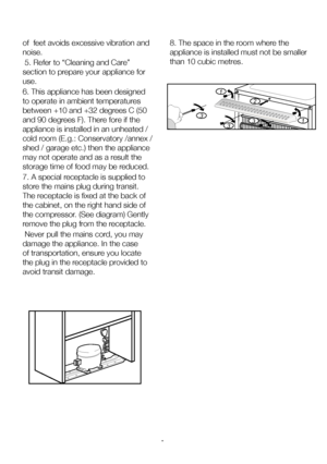 Page 9EN8
of  feet avoids excessive vibration and 
noise.
 5. Refer to “Cleaning and Care” 
section to prepare your appliance for 
use.
6. This appliance has been designed 
to operate in ambient temperatures 
between +10 and +32 degrees C (50 
and 90 degrees F). There fore if the 
appliance is installed in an unheated / 
cold room (E.g.: Conservatory /annex / 
shed / garage etc.) then the appliance 
may not operate and as a result the 
storage time of food may be reduced.
7. A special receptacle is supplied to...