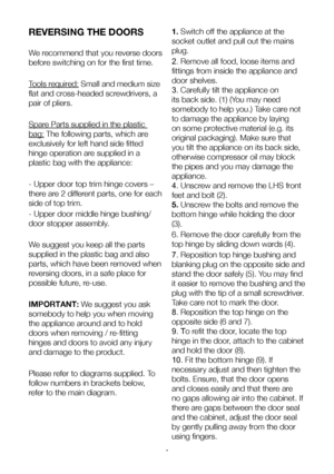 Page 10EN9
REVERSING THE DOORS
We recommend that you reverse doors 
before switching on for the first time.
Tools required: Small and medium size 
flat and cross-headed screwdrivers, a 
pair of pliers. 
Spare Parts supplied in the plastic 
bag: The following parts, which are 
exclusively for left hand side fitted 
hinge operation are supplied in a 
plastic bag with the appliance:
- Upper door top trim hinge covers – 
there are 2 different parts, one for each 
side of top trim. 
- Upper door middle hinge...