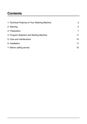 Page 2
2
1- Technical Features of Your Washing Machine   3
2- Warning 5
3- Preparation 7
4- Program Selection and Starting Machine 11
5- Care and maintenance 15
6- Installation  17
7- Before calling service 19
Contents
 