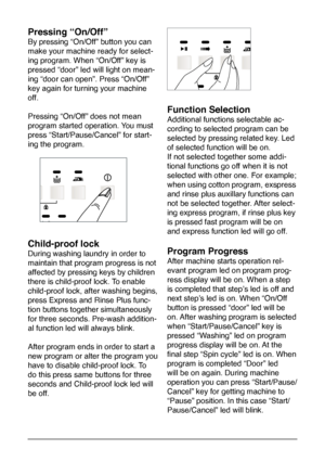 Page 13
13
Pressing “On/Off”
By pressing “On/Off” button you can 
make your machine ready for select-
ing program. When “On/Off” key is 
pressed “door” led will light on mean-
ing “door can open”. Press “On/Off” 
key again for turning your machine 
off. 
Pressing “On/Off” does not mean 
program started operation. You must 
press “Start/Pause/Cancel” for start-
ing the program. 
Child-proof lock
During washing laundry in order to 
maintain that program progress is not 
affected by pressing keys by children...