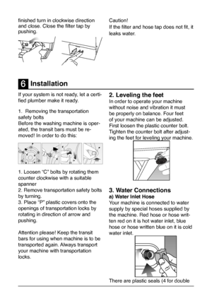 Page 17
17
If your system is not ready, let a certi-
fied plumber make it ready.  
1.  Removing the transportation 
safety bolts
Before the washing machine is oper-
ated, the transit bars must be re-
moved! In order to do this:
1. Loosen “C” bolts by rotating them 
counter clockwise with a suitable 
spanner 
2. Remove transportation safety bolts 
by turning. 
3. Place “P” plastic covers onto the 
openings of transportation locks by 
rotating in direction of arrow and 
pushing. 
Attention please! Keep the...