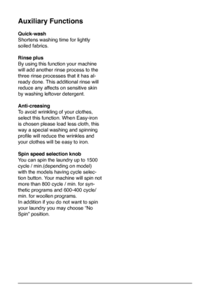 Page 10
10
Auxiliary Functions
Quick-wash
Shortens washing time for lightly 
soiled fabrics. 
Rinse plus
By using this function your machine 
will add another rinse process to the 
three rinse processes that it has al-
ready done. This additional rinse will 
reduce any affects on sensitive skin 
by washing leftover detergent.    
Anti-creasing
To avoid wrinkling of your clothes, 
select this function. When Easy-iron 
is chosen please load less cloth, this 
way a special washing and spinning 
profile will reduce...