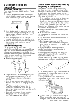 Page 2525 - DA
5 Vedligeholdelse og 
rengøring 
VaskemiddelskuffeFjern	rester	fra	vaskemiddel	i	skuffen.	For	at	gøre	dette;
1.	 Tryk	på	det	prikkede	punkt	på	sifonen	i	skyllemiddelrummet	og	træk	mod	dig	selv,	indtil	skuffen	er	taget	ud	af	maskinen.
C Hvis	der	begynder	at	samle	sig	mere	end	en	normal	mængde	blanding	af	vand	og	skyllemiddel	i	skyllemiddelskuffen,	skal	sifonen	renses.2.	 Vask	fordelerskuffen	og	sifonen	med	masser	af	lunket	vand	i	en	vaskekumme.	3.	 Sæt	skuffen	på	plads	igen	efter	rengøring....
