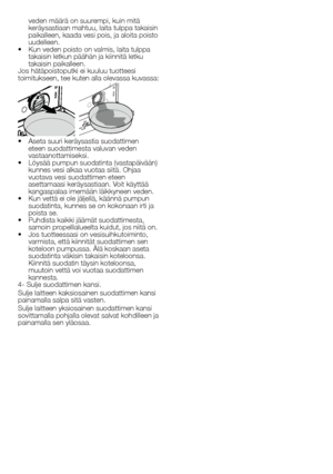 Page 4040 - FI
veden	määrä	on	suurempi,	kuin	mitä	keräysastiaan	mahtuu,	laita	tulppa	takaisin	paikalleen,	kaada	vesi	pois,	ja	aloita	poisto	uudelleen.•		Kun	veden	poisto	on	valmis,	laita	tulppa	takaisin	letkun	päähän	ja	kiinnitä	letku	takaisin	paikalleen.Jos	hätäpoistoputki	ei	kuuluu	tuotteesi	toimitukseen,	tee	kuten	alla	olevassa	kuvassa:
•		Aseta	suuri	keräysastia	suodattimen	eteen	suodattimesta	valuvan	veden	vastaanottamiseksi.•		Löysää	pumpun	suodatinta	(vastapäivään)	kunnes	vesi	alkaa	vuotaa	siitä.	Ohjaa...