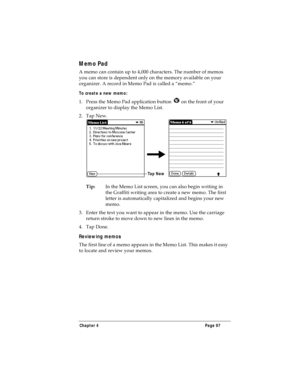 Page 105Chapter 4 Page 97
Memo Pad
A memo can contain up to 4,000 characters. The number of memos 
you can store is dependent only on the memory available on your 
organizer. A record in Memo Pad is called a “memo.” 
To create a new memo:
1. Press the Memo Pad application button   on the front of your 
organizer to display the Memo List.
2. Tap New.
Tip:In the Memo List screen, you can also begin writing in 
the Graffiti writing area to create a new memo. The first 
letter is automatically capitalized and begins...