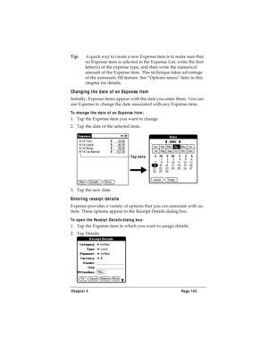 Page 111Chapter 4 Page 103
Tip:A quick way to create a new Expense item is to make sure that 
no Expense item is selected in the Expense List, write the first 
letter(s) of the expense type, and then write the numerical 
amount of the Expense item. This technique takes advantage 
of the automatic fill feature. See “Options menu” later in this 
chapter for details.
Changing the date of an Expense item
Initially, Expense items appear with the date you enter them. You can 
use Expense to change the date associated...