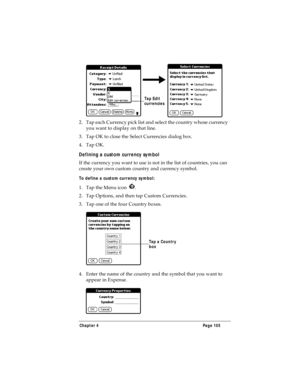 Page 113Chapter 4 Page 105
2. Tap each Currency pick list and select the country whose currency 
you want to display on that line.
3. Tap OK to close the Select Currencies dialog box.
4. Tap OK.
Defining a custom currency symbol
If the currency you want to use is not in the list of countries, you can 
create your own custom country and currency symbol. 
To define a custom currency symbol:
1. Tap the Menu icon  .
2. Tap Options, and then tap Custom Currencies.
3. Tap one of the four Country boxes.
4. Enter the...