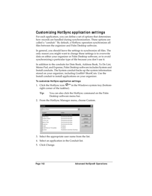 Page 150Page 142  Advanced HotSync® Operations
Customizing HotSync application settings
For each application, you can define a set of options that determines 
how records are handled during synchronization. These options are 
called a “conduit.” By default, a HotSync operation synchronizes all 
files between the organizer and Palm Desktop software. 
In general, you should leave the settings to synchronize all files. The 
only reason you might want to change these settings is to overwrite 
data on either your...