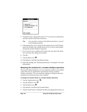 Page 154Page 146  Advanced HotSync® Operations
5. If needed, enter a dial prefix (such as “9”) to access an outside line, 
and then tap the Dial Prefix check box.
Tip:You can enter a comma in the field to introduce a “pause” 
in the dialing sequence. 
6. If the phone line you’re using for the organizer has Call Waiting, 
select the Disable call waiting check box to avoid an interruption 
during the modem HotSync operation. 
7. If you want to use a calling card to place the call, select the check 
box and enter...