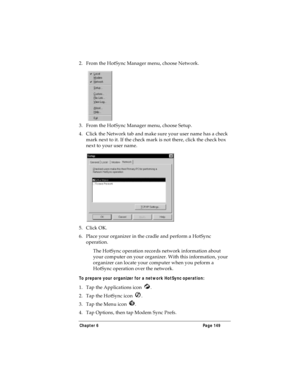 Page 157Chapter 6 Page 149
2. From the HotSync Manager menu, choose Network.
3. From the HotSync Manager menu, choose Setup.
4. Click the Network tab and make sure your user name has a check 
mark next to it. If the check mark is not there, click the check box 
next to your user name.
5. Click OK.
6. Place your organizer in the cradle and perform a HotSync 
operation.
The HotSync operation records network information about 
your computer on your organizer. With this information, your 
organizer can locate your...