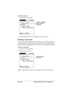 Page 170Page 162  Setting Preferences for Your Organizer
To select a service:
1. Tap the Service pick list.
2. Tap the predefined service template you want to use.
Entering a user name
The User Name setting identifies the name you use when you log into 
your Internet Service Provider or your dial-in server. Although this 
field can contain multiple lines of text, only two lines appear onscreen.
To enter a user name:
1. Tap the User Name field. 
2. Enter your user name.
Note:Most dial-in servers do not accept...