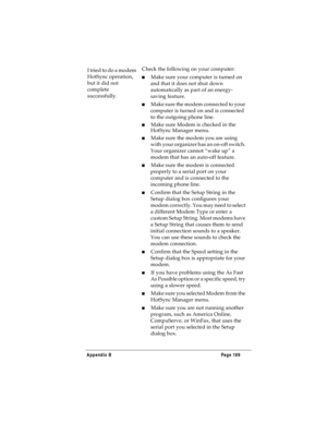 Page 197Appendix B Page 189
I tried to do a modem 
HotSync operation, 
but it did not 
complete 
successfully.Check the following on your computer:
nMake sure your computer is turned on 
and that it does not shut down 
automatically as part of an energy-
saving feature.
nMake sure the modem connected to your 
computer is turned on and is connected 
to the outgoing phone line. 
nMake sure Modem is checked in the 
HotSync Manager menu.
nMake sure the modem you are using 
with your organizer has an on-off switch....