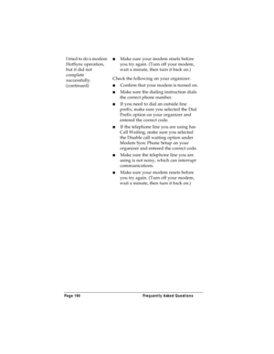 Page 198Page 190  Frequently Asked Questions
I tried to do a modem 
HotSync operation, 
but it did not 
complete 
successfully. 
(continued)nMake sure your modem resets before 
you try again. (Turn off your modem, 
wait a minute, then turn it back on.) 
Check the following on your organizer:
nConfirm that your modem is turned on.
nMake sure the dialing instruction dials 
the correct phone number. 
nIf you need to dial an outside line 
prefix, make sure you selected the Dial 
Prefix option on your organizer and...