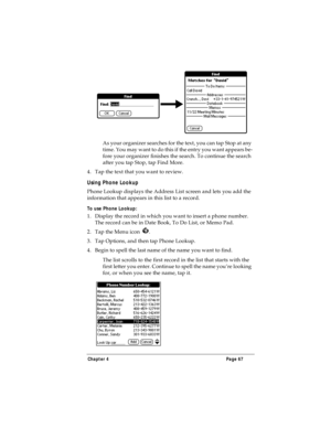 Page 75Chapter 4 Page 67
As your organizer searches for the text, you can tap Stop at any 
time. You may want to do this if the entry you want appears be-
fore your organizer finishes the search. To continue the search 
after you tap Stop, tap Find More.
4. Tap the text that you want to review.
Using Phone Lookup
Phone Lookup displays the Address List screen and lets you add the 
information that appears in this list to a record.
To use Phone Lookup:
1. Display the record in which you want to insert a phone...