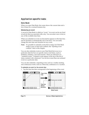 Page 82Page 74  Survey of Basic Applications
Application-specific tasks
Date Book
When you open Date Book, the screen shows the current date and a 
list of times for a normal business day. 
Scheduling an event
A record in Date Book is called an “event.” An event can be any kind 
of activity that you associate with a day. You can enter a new event on 
any of the available time lines. 
When you schedule an event, its description appears on the time line, 
and its duration is automatically set to one hour. You can...