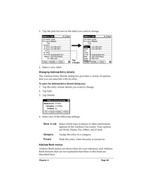 Page 97Chapter 4 Page 89
3. Tap the pick list next to the label you want to change. 
4. Select a new label.
Changing Address Entry details
The Address Entry Details dialog box provides a variety of options 
that you can associate with an entry. 
To open the Address Entry Details dialog box:
1. Tap the entry whose details you want to change.
2. Tap Edit.
3. Tap Details.
4. Select any of the following settings:
Address Book menus
Address Book menus are shown here for your reference, and Address 
Book features...