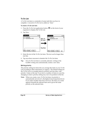 Page 100Page 92  Survey of Basic Applications
To Do List
A To Do List item is a reminder of some task that you have to 
complete. A record in To Do List is called an “item.”
To create a To Do List item:
1. Press the To Do List application button   on the front of your 
organizer to display the To Do List.
2. Tap New.
3. Enter the text of the To Do List item. The text can be longer than 
one line.
4. Tap anywhere onscreen to deselect the To Do List item.
Tip:If no To Do List item is currently selected, writing in...