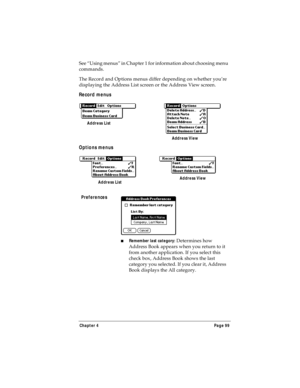 Page 107Chapter 4 Page 99
See “Using menus” in Chapter 1 for information about choosing menu 
commands.
The Record and Options menus differ depending on whether you’re 
displaying the Address List screen or the Address View screen.
Record menus
Options menus
Preferences
nRemember last category: Determines how 
Address Book appears when you return to it 
from another application. If you select this 
check box, Address Book shows the last 
category you selected. If you clear it, Address 
Book displays the All...