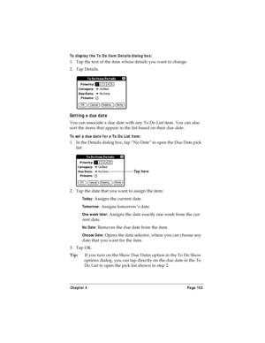 Page 111Chapter 4 Page 103
To display the To Do Item Details dialog box:
1. Tap the text of the item whose details you want to change.
2. Tap Details.
Setting a due date
You can associate a due date with any To Do List item. You can also 
sort the items that appear in the list based on their due date.
To set a due date for a To Do List item:
1. In the Details dialog box, tap “No Date” to open the Due Date pick 
list.
2. Tap the date that you want to assign the item:
Today: Assigns the current date.
Tomorrow:...