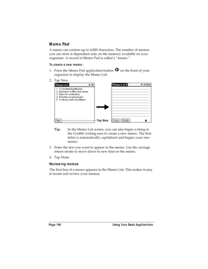 Page 114Page 106  Using Your Basic Applications
Memo Pad
A memo can contain up to 4,000 characters. The number of memos 
you can store is dependent only on the memory available on your 
organizer. A record in Memo Pad is called a “memo.” 
To create a new memo:
1. Press the Memo Pad application button   on the front of your 
organizer to display the Memo List.
2. Tap New.
Tip:In the Memo List screen, you can also begin writing in 
the Graffiti writing area to create a new memo. The first 
letter is automatically...