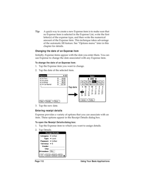 Page 120Page 112  Using Your Basic Applications
Tip:A quick way to create a new Expense item is to make sure that 
no Expense item is selected in the Expense List, write the first 
letter(s) of the expense type, and then write the numerical 
amount of the Expense item. This technique takes advantage 
of the automatic fill feature. See “Options menu” later in this 
chapter for details.
Changing the date of an Expense item
Initially, Expense items appear with the date you enter them. You can 
use Expense to change...