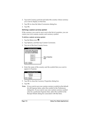 Page 122Page 114  Using Your Basic Applications
2. Tap each Currency pick list and select the country whose currency 
you want to display on that line.
3. Tap OK to close the Select Currencies dialog box.
4. Tap OK.
Defining a custom currency symbol
If the currency you want to use is not in the list of countries, you can 
create your own custom country and currency symbol. 
To define a custom currency symbol:
1. Tap the Menu icon  .
2. Tap Options, and then tap Custom Currencies.
3. Tap one of the four Country...