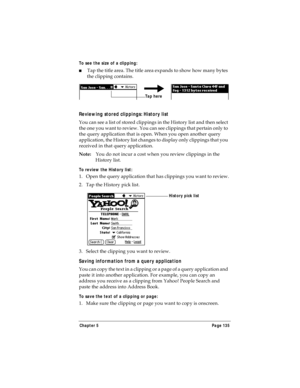 Page 143Chapter 5 Page 135
To see the size of a clipping:
nTap the title area. The title area expands to show how many bytes 
the clipping contains.
Reviewing stored clippings: History list
You can see a list of stored clippings in the History list and then select 
the one you want to review. You can see clippings that pertain only to 
the query application that is open. When you open another query 
application, the History list changes to display only clippings that you 
received in that query application....