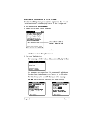 Page 151Chapter 5 Page 143
Downloading the remainder of a long message
You download long messages in separate segments so that you can 
choose how much of the message you want to read (and pay for).
To download more of a long message:
1. At the bottom of the screen, tap More.
The Retrieve More dialog box appears.
2. Do one of the following:
For a message with fewer than 500 characters left, tap Get Rest.
For a message with more than 500 characters left, a different 
Retrieve More dialog box appears. Tap one of...